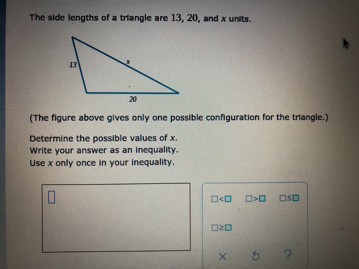 The side lengths of a trlangle are 13, 20, and x units.
13
20
(The figure above gives only one possible configuration for the triangle.)
Determine the possible values of x.
Write your answer as an inequality.
Use x only once in your inequality.
