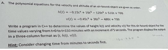 A. The polynomial equations for the velocity and altitude of an air-bound object are given as under.
h(t)= -0.15t +10r³-120² +510t + 700
v(t)=-0.45t +30t²-480t +700
Write a program in C++ to determine the values of height h(t) and velocity v(t) for this air-bound object for the
time values varying from t=0 to t-150 minutes with an increment of 5 seconds. The program displays the output
in a three-column format as (t, h(t), v(t)).
seconds
Hint: Consider changing time from minutes to seconds first.
150 X 60