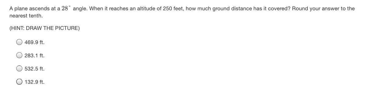 A plane ascends at a 28° angle. When it reaches an altitude of 250 feet, how much ground distance has it covered? Round your answer to the
nearest tenth.
(HINT: DRAW THE PICTURE)
469.9 ft.
283.1 ft.
532.5 ft.
132.9 ft.
