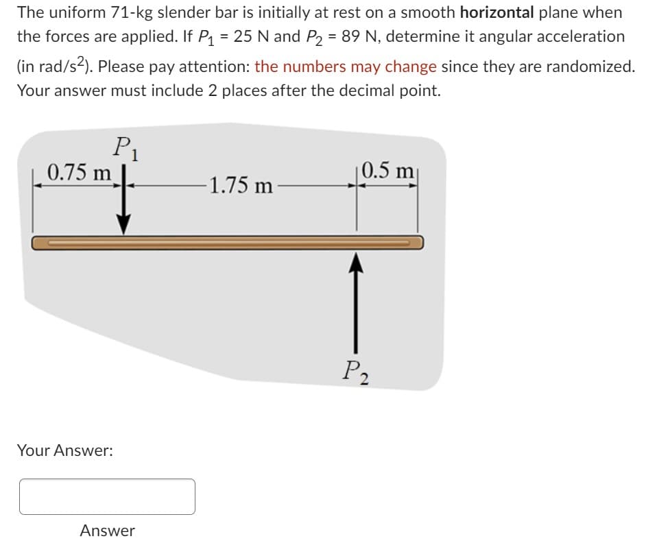 The uniform 71-kg slender bar is initially at rest on a smooth horizontal plane when
the forces are applied. If P₁ = 25 N and P₂ = 89 N, determine it angular acceleration
(in rad/s²). Please pay attention: the numbers may change since they are randomized.
Your answer must include 2 places after the decimal point.
0.75 m
P₁
Your Answer:
Answer
-1.75 m
0.5 m
P₂