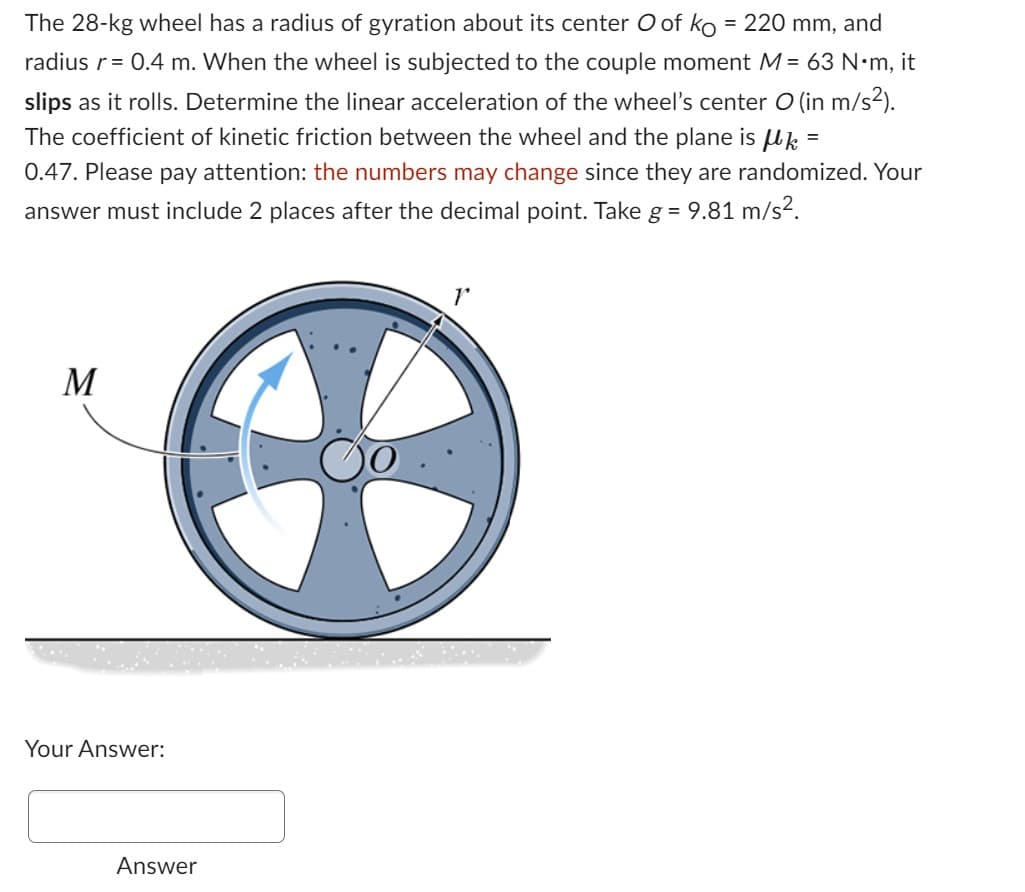 The 28-kg wheel has a radius of gyration about its center O of ko = 220 mm, and
radius r = 0.4 m. When the wheel is subjected to the couple moment M = 63 N•m, it
slips as it rolls. Determine the linear acceleration of the wheel's center O (in m/s²).
The coefficient of kinetic friction between the wheel and the plane is μ =
0.47. Please pay attention: the numbers may change since they are randomized. Your
answer must include 2 places after the decimal point. Take g = 9.81 m/s².
M
Your Answer:
Answer
1