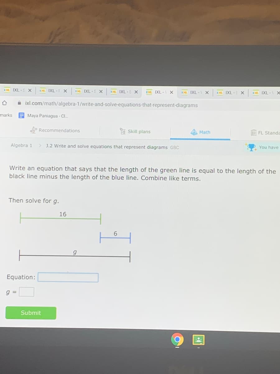D IXL -S X
DL IXL -F X
1D IXL -S x
D IXL -S X
DL IXL - X
IXL - x
D IXL -
IXL-
A ixl.com/math/algebra-1/write-and-solve-equations-that-represent-diagrams
marks
E Maya Paniagua - C.
P Recommendations
* Skill plans
FE FL Standa
Math
Algebra 1
> J.2 Write and solve equations that represent diagrams GBC
You have
Write an equation that says that the length of the green line is equal to the length of the
black line minus the length of the blue line. Combine like terms.
Then solve for g.
16
g
Equation:
g =
Submit

