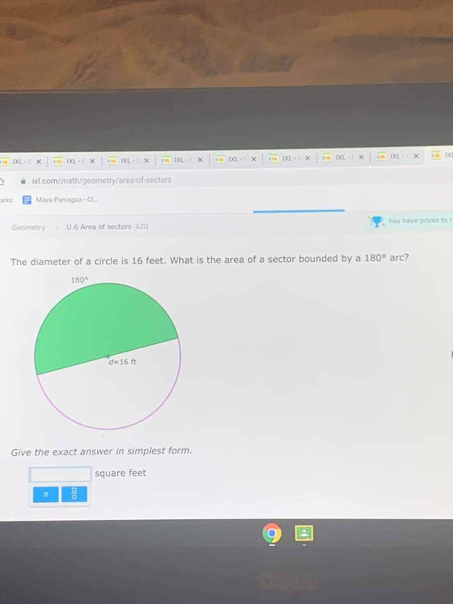 IXL -S X
D IXL -F X
D IXL - X
D IXL - X
D IXL- X
D IXL- X
D IXL-
D IXI
E3L IXI
à ixl.com/math/geometry/area-of-sectors
arks
E Maya Paniagua - C.
Geometry
> U.6 Area of sectors XZQ
You have prizes to r
The diameter of a circle is 16 feet. What is the area of a sector bounded by a 180° arc?
180°
d=16 ft
Give the exact answer in simplest form.
square feet
