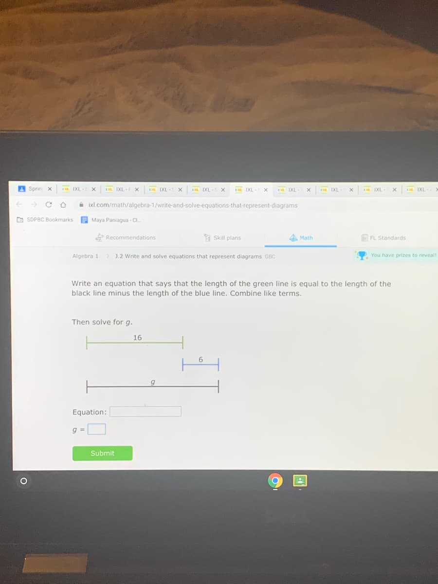 A Sprin
IXL
DL IXL
IXL
IXL
IXL
A ixl.com/math/algebra-1/write-and-solve-equations-that-represent-diagrams
O SDPBC Bookmarks
E Maya Paniagua - CI.
P Recommendations
I Skill plans
4 Math
FL Standards
Algebra 1
> J.2 Write and solve equations that represent diagrams GBC
You have prizes to reveal!
Write an equation that says that the length of the green line is equal to the length of the
black line minus the length of the blue line. Combine like terms.
Then solve for g.
16
6.
Equation:
Submit
