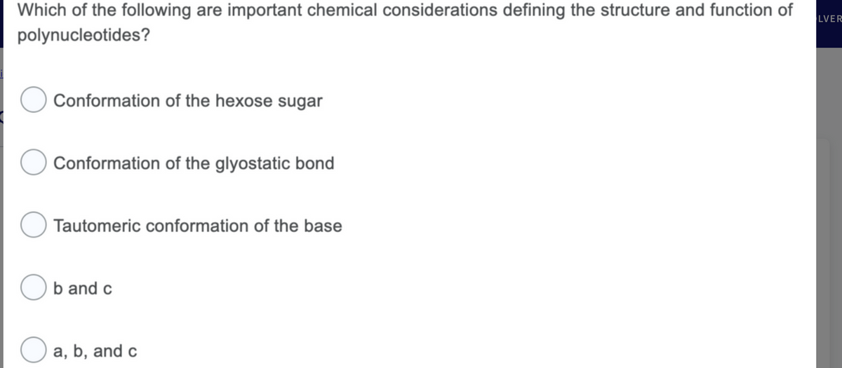 Which of the following are important chemical considerations defining the structure and function of
polynucleotides?
Conformation of the hexose sugar
Conformation of the glyostatic bond
O Tautomeric conformation of the base
Ob and c
O a, b, and c
LVER