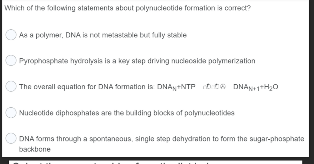 Which of the following statements about polynucleotide formation is correct?
As a polymer, DNA is not metastable but fully stable
Pyrophosphate hydrolysis is a key step driving nucleoside polymerization
The overall equation for DNA formation is: DNAN+NTP
DNAN+1+H₂O
Nucleotide diphosphates are the building blocks of polynucleotides
DNA forms through a spontaneous, single step dehydration to form the sugar-phosphate
backbone