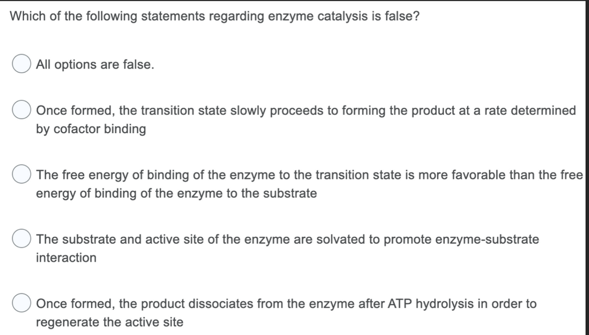Which of the following statements regarding enzyme catalysis is false?
All options are false.
Once formed, the transition state slowly proceeds to forming the product at a rate determined
by cofactor binding
The free energy of binding of the enzyme to the transition state is more favorable than the free
energy of binding of the enzyme to the substrate
The substrate and active site of the enzyme are solvated to promote enzyme-substrate
interaction
Once formed, the product dissociates from the enzyme after ATP hydrolysis in order to
regenerate the active site