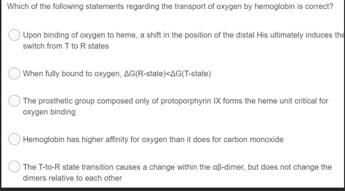 Which of the following statements regarding the transport of oxygen by hemoglobin is correct?
Upon binding of oxygen to heme, a shift in the position of the distal His ultimately induces the
switch from T to R states
When fully bound to oxygen, AG(R-state)<AG(T-state)
The prosthetic group composed only of protoporphyrin IX forms the heme unit critical for
oxygen binding
Hemoglobin has higher affinity for oxygen than it does for carbon monoxide
The T-to-R state transition causes a change within the aß-dimer, but does not change the
dimers relative to each other
