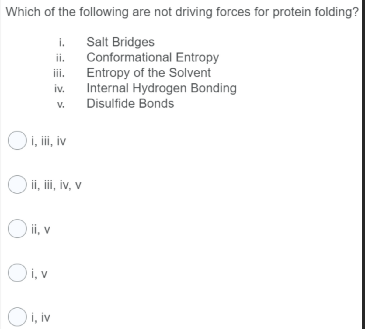 Which of the following are not driving forces for protein folding?
Salt Bridges
Conformational Entropy
Entropy of the Solvent
Internal Hydrogen Bonding
Disulfide Bonds
i.
ii.
iii.
iv.
V.
O i, iii, iv
O ii, iii, iv, v
Oii, v
Oi, v
Oi, iv