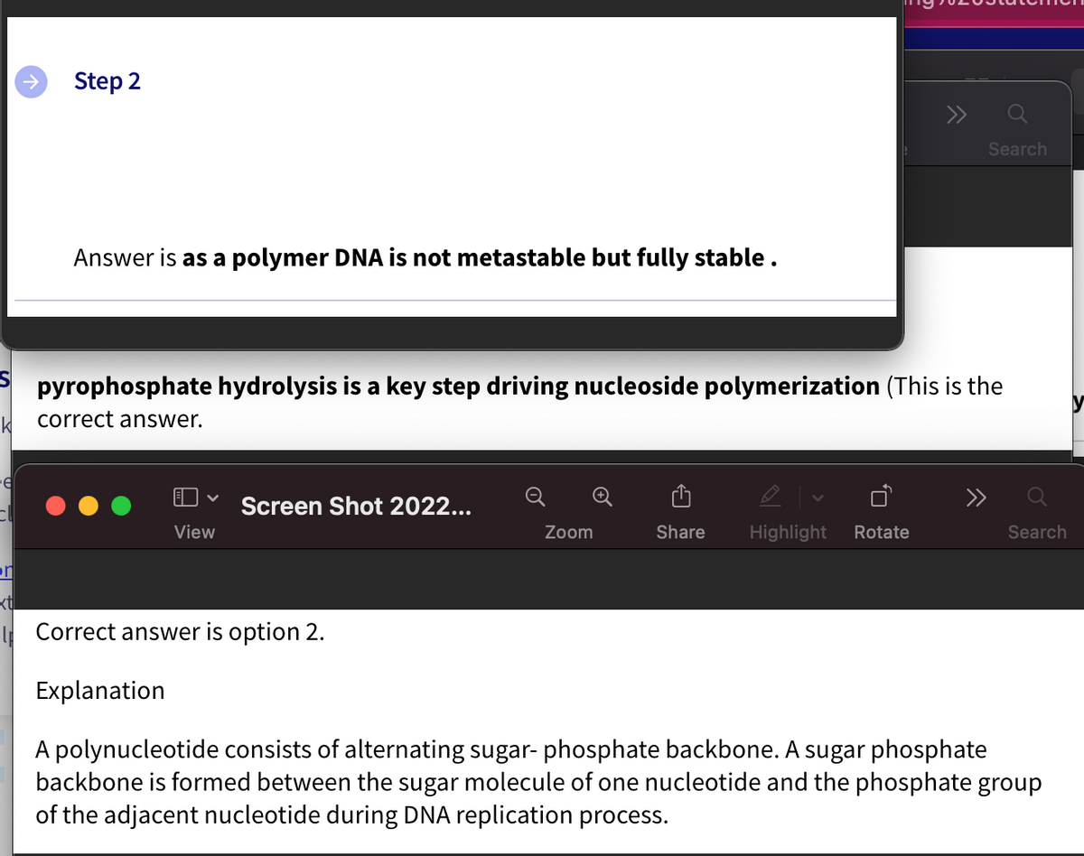 K
e
cl
or
xtl
Step 2
Answer is as a polymer DNA is not metastable but fully stable.
pyrophosphate hydrolysis is a key step driving nucleoside polymerization (This is the
correct answer.
V
View
Screen Shot 2022...
Correct answer is option 2.
Explanation
Zoom
Search
Share Highlight Rotate
Search
A polynucleotide consists of alternating sugar- phosphate backbone. A sugar phosphate
backbone is formed between the sugar molecule of one nucleotide and the phosphate group
of the adjacent nucleotide during DNA replication process.