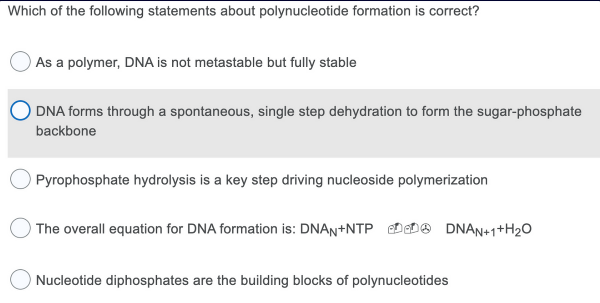 Which of the following statements about polynucleotide formation is correct?
As a polymer, DNA is not metastable but fully stable
O DNA forms through a spontaneous, single step dehydration to form the sugar-phosphate
backbone
Pyrophosphate hydrolysis is a key step driving nucleoside polymerization
The overall equation for DNA formation is: DNAN+NTP DNAN+1+H₂O
Nucleotide diphosphates are the building blocks of polynucleotides