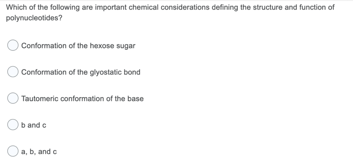 Which of the following are important chemical considerations defining the structure and function of
polynucleotides?
Conformation of the hexose sugar
Conformation of the glyostatic bond
Tautomeric conformation of the base
b and c
a, b, and c