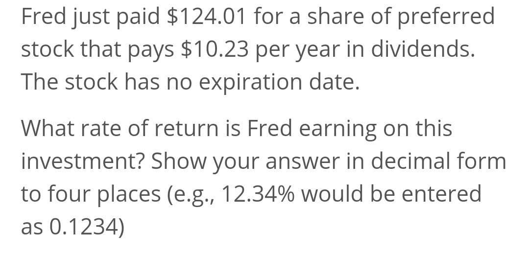 Fred just paid $124.01 for a share of preferred
stock that pays $10.23 per year in dividends.
The stock has no expiration date.
What rate of return is Fred earning on this
investment? Show your answer in decimal form
to four places (e.g., 12.34% would be entered
as 0.1234)
