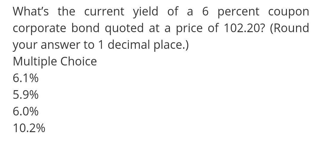 What's the current yield of a 6 percent coupon
corporate bond quoted at a price of 102.20? (Round
your answer to 1 decimal place.)
Multiple Choice
6.1%
5.9%
6.0%
10.2%
