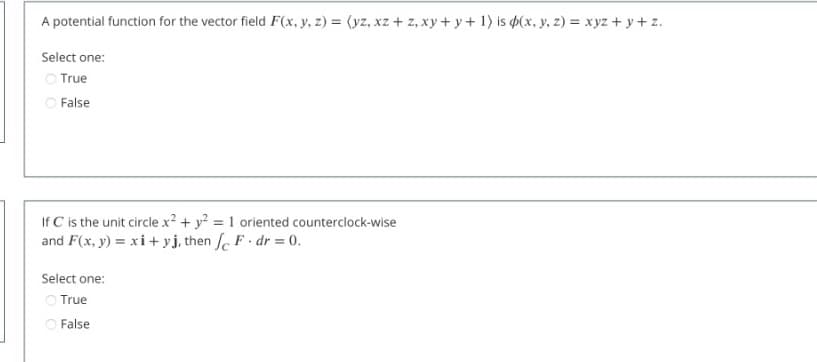 A potential function for the vector field F(x, y, z) = (yz, xz + z, xy + y+ 1) is $(x, y, z) = xyz + y+ z.
Select one:
O True
O False
If C is the unit circle x2 + y? = 1 oriented counterclock-wise
and F(x, y) = xi+ yj, then fe F dr = 0.
%3D
Select one:
O True
O False
