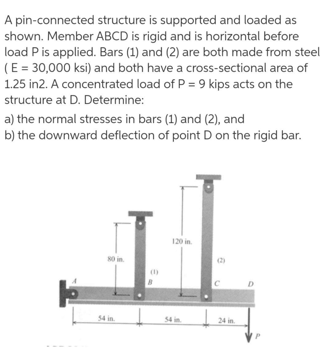 A pin-connected structure is supported and loaded as
shown. Member ABCD is rigid and is horizontal before
load P is applied. Bars (1) and (2) are both made from steel
(E = 30,000 ksi) and both have a cross-sectional area of
1.25 in2. A concentrated load of P = 9 kips acts on the
%3D
structure at D. Determine:
a) the normal stresses in bars (1) and (2), and
b) the downward deflection of point D on the rigid bar.
120 in.
80 in.
(2)
(1)
D.
54 in.
54 in.
24 in.
