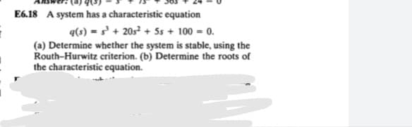 AUSHE: (4) 4(3J
E6.18 A system has a characteristic equation
q(s) = s³ + 20s + Ss + 100 = 0.
(a) Determine whether the system is stable, using the
Routh-Hurwitz criterion. (b) Determine the roots of
the characteristic equation.
