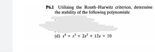 P6.1 Utilizing the Routh-Hurwitz criterion, determine
the stability of the following polynomials:
(d) s' + s' + 25? + 12s + 10
