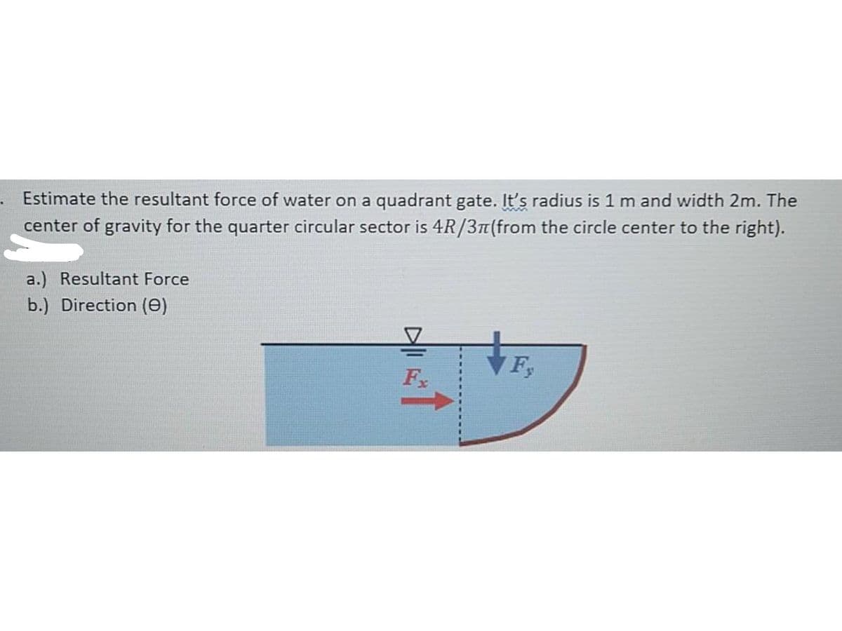 Estimate the resultant force of water on a quadrant gate. It's radius is 1 m and width 2m. The
center of gravity for the quarter circular sector is 4R/3T(from the circle center to the right).
a.) Resultant Force
b.) Direction (e)
F.
