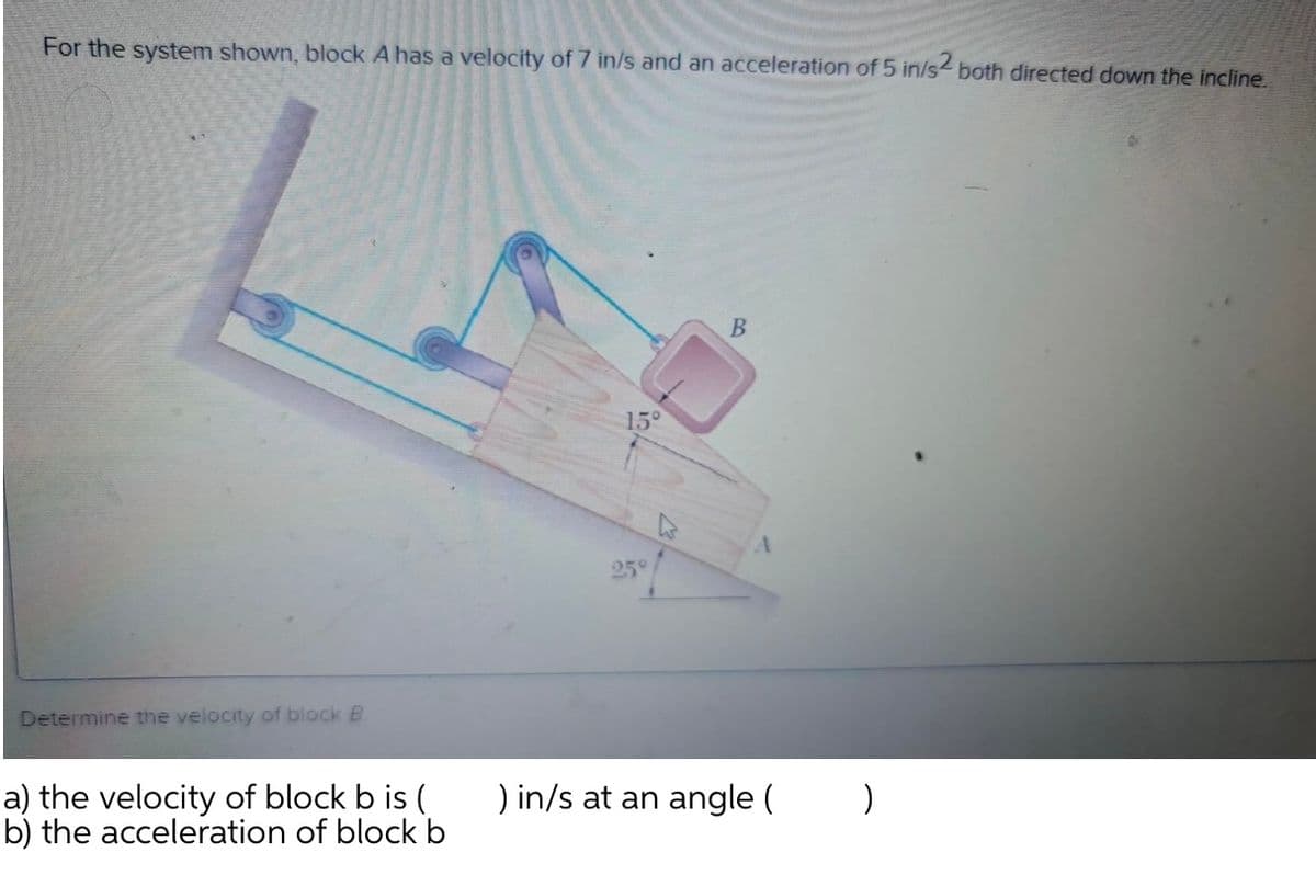 For the system shown, block A has a velocity of 7 in/s and an acceleration of 5 in/s both directed down the incline.
15°
25°
Determine the velocity of block B.
a) the velocity of block b is (
b) the acceleration of block b
) in/s at an angle (
