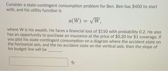 Consider a state-contingent consumption problem for Ben. Ben has $400 to start
with, and his utility function is
u(W) = VW,
where W is his wealth. He faces a financial loss of $150 with probability 0.2. He also
has an opportunity to purchase an insurance at the price of $0.20 for $1 coverage. If
you plot his state-contingent consumption on a diagram where the accident state on
the horizontal axis, and the no-accident state on the vertical axis, then the slope of
his budget line will be
