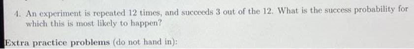 4. An experiment is repeated 12 times, and succeeds 3 out of the 12. What is the success probability for
which this is most likely to happen?
Extra practice problems (do not hand in):
