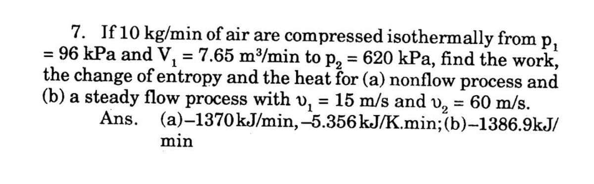 7. If 10 kg/min of air are compressed isothermally from p,
= 96 kPa and V, = 7.65 m³/min to p, = 620 kPa, find the work,
the change of entropy and the heat for (a) nonflow process and
(b) a steady flow process with v, = 15 m/s and
Ans. (a)-1370KJ/min,-5.356 kJ/K.min; (b)-1386.9kJ/
1
= 60 m/s.
min
