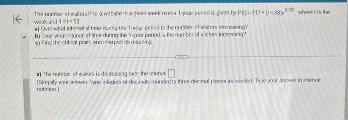 K
The number of visitors P to a website in a given week over a 1-year period is given by P(t)=117 +(-88)e, where t is the
week and 1sts52
a) Over what interval of time during the 1-year period is the number of visitors decreasing?
b) Over what interval of time during the 1-year period is the number of visitors increasing?
c) Find the critical point, and interpret its meaning.
a) The number of visitors is decreasing over the interval
(Simplify your answer. Type integers or decimals rounded to three decimal places as needed Type your answer in interval
notation.)