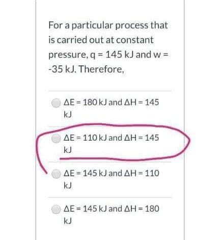 For a particular process that
is carried out at constant
pressure, q = 145 kJ and w =
-35 kJ. Therefore,
AE = 180 kJ and AH = 145
kJ
AE = 110 kJ and AH = 145
kJ
AE = 145 kJ and AH= 110
kJ
AE = 145 kJ and AH = 180
kJ
