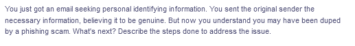 You just got an email seeking personal identifying information. You sent the original sender the
necessary information, believing it to be genuine. But now you understand you may have been duped
by a phishing scam. What's next? Describe the steps done to address the issue.
