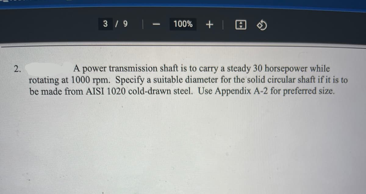 3 / 9
100%
A power transmission shaft is to carry a steady 30 horsepower while
rotating at 1000 rpm. Specify a suitable diameter for the solid circular shaft if it is to
be made from AISI 1020 cold-drawn steel. Use Appendix A-2 for preferred size.
2.
