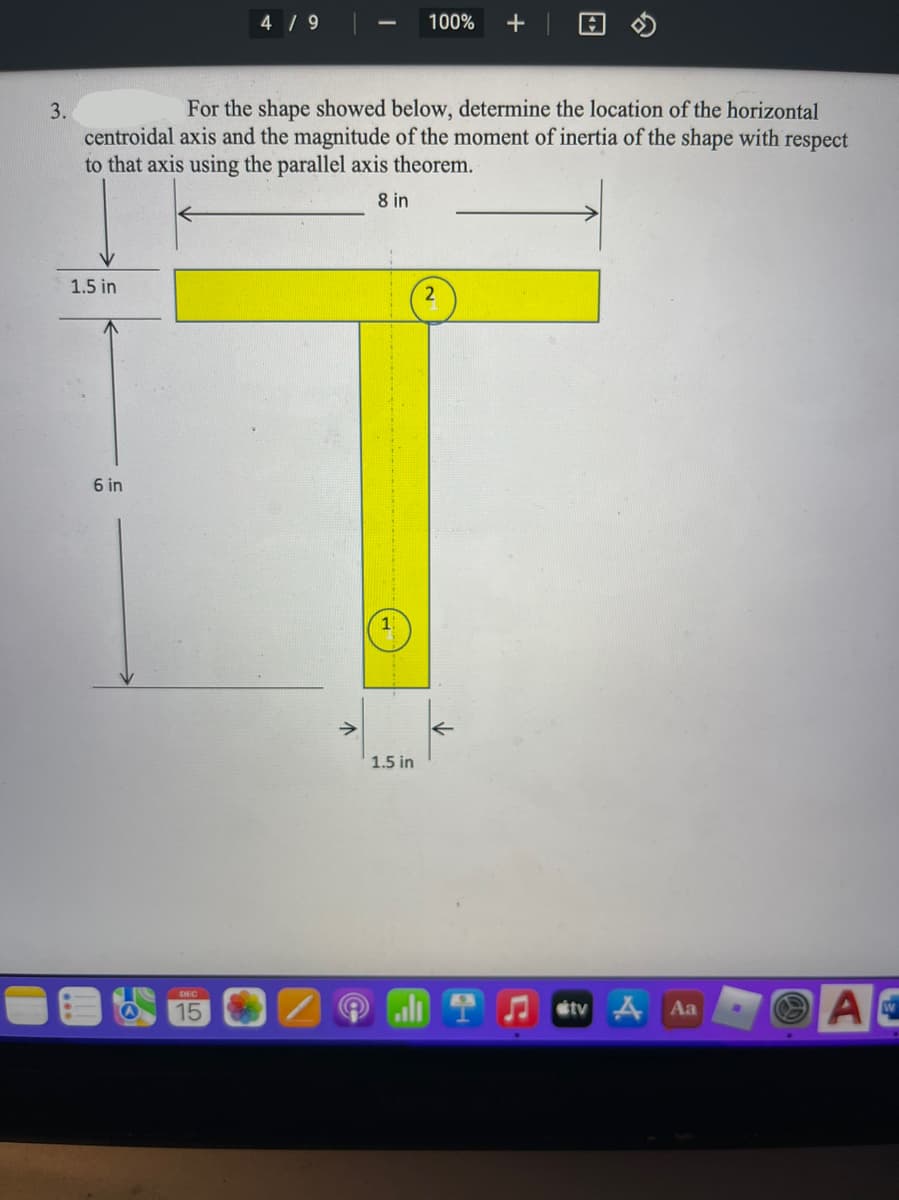 4 / 9
100%
+
3.
For the shape showed below, determine the location of the horizontal
centroidal axis and the magnitude of the moment of inertia of the shape with respect
to that axis using the parallel axis theorem.
8 in
1.5 in
6 in
1.5 in
AC
DEC
15
étv A Aa
