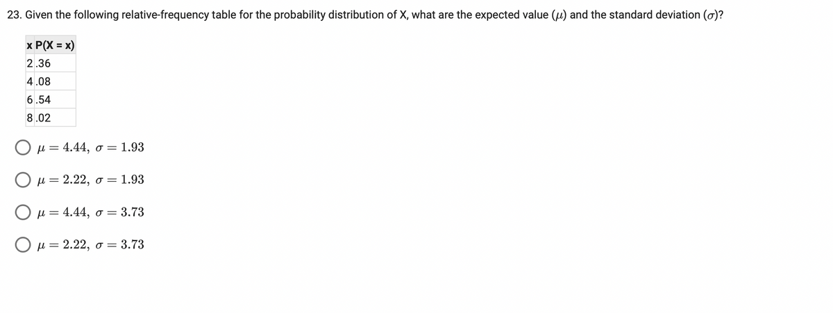 23. Given the following relative-frequency table for the probability distribution of X, what are the expected value (u) and the standard deviation (o)?
x P(X = x)
2.36
4.08
6.54
8.02
Ομ 4.44, σ
= 1.93
Ομ=2.22, σ1.93
Ο μ-4.44, σ3.73
O u = 2.22, o = 3.73
