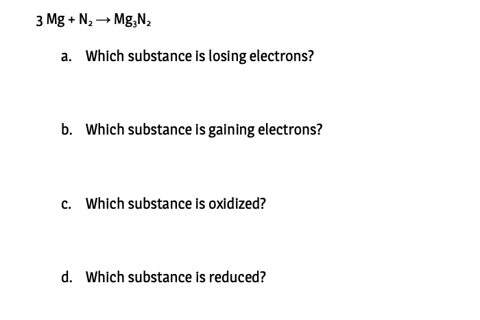 3 Mg + N, → Mg,N,
a. Which substance is losing electrons?
b. Which substance is gaining electrons?
c. Which substance is oxidized?
d. Which substance is reduced?
