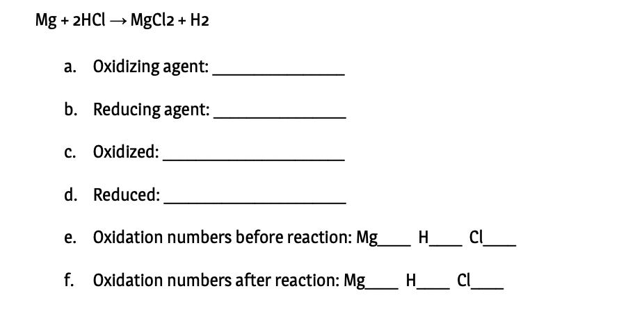 Mg + 2HCI → MgCl2 + H2
a. Oxidizing agent:
b. Reducing agent:
c. Oxidized:
d. Reduced:
e. Oxidation numbers before reaction: Mg_
H _ Cl_
f. Oxidation numbers after reaction: Mg
_ H _ Cl_
