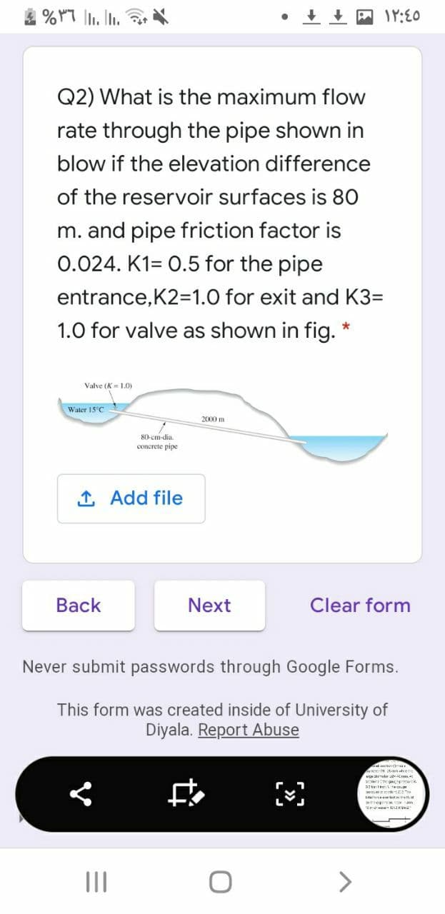 4 %YT |. In.
网IY:E0
Q2) What is the maximum flow
rate through the pipe shown in
blow if the elevation difference
of the reservoir surfaces is 80
m. and pipe friction factor is
0.024. K1= 0.5 for the pipe
entrance,K2=1.0 for exit and K3=
1.0 for valve as shown in fig. *
Valve (K= 1.0)
Water 15°C
2000 m
80-cm-dia.
concrete pipe
1 Add file
Вack
Next
Clear form
Never submit passwords through Google Forms.
This form was created inside of University of
Diyala. Report Abuse
ter
II
>
