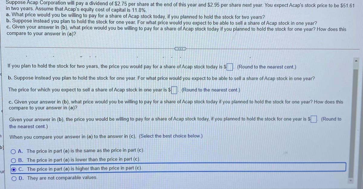 Suppose Acap Corporation will pay a dividend of $2.75 per share at the end of this year and $2.95 per share next year. You expect Acap's stock price to be $51.61
in two years. Assume that Acap's equity cost of capital is 11.8%.
a. What price would you be willing to pay for a share of Acap stock today, if you planned to hold the stock for two years?
b. Suppose instead you plan to hold the stock for one year. For what price would you expect to be able to sell a share of Acap stock in one year?
c. Given your answer in (b), what price would you be willing to pay for a share of Acap stock today if you planned to hold the stock for one year? How does this
compare to your answer in (a)?
If you plan to hold the stock for two years, the price you would pay for a share of Acap stock today is $ (Round to the nearest cent.)
b. Suppose instead you plan to hold the stock for one year. For what price would you expect to be able to sell a share of Acap stock in one year?
The price for which you expect to sell a share of Acap stock in one year is $ Round to the nearest cent.)
c. Given your answer in (b), what price would you be willing to pay for a share of Acap stock today if you planned to hold the stock for one year? How does this
compare to your answer in (a)?
Given your answer in (b), the price you would be willing to pay for a share of Acap stock today, if you planned to hold the stock for one year is $ (Round to
the nearest cent.)
When you compare your answer in (a) to the answer in (c), (Select the best choice below.)
b)
O A. The price in part (a) is the same as the price in part (c).
O B. The price in part (a) is lower than the price in part (c).
OC. The price in part (a) is higher than the price in part (c).
ur
O D. They are not comparable values.
