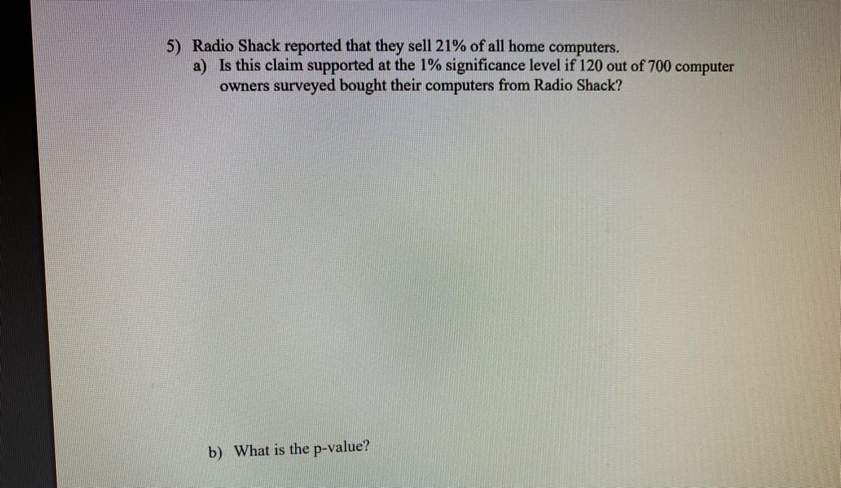 5) Radio Shack reported that they sell 21% of all home computers.
a) Is this claim supported at the 1% significance level if 120 out of 700 computer
owners surveyed bought their computers from Radio Shack?
b) What is the p-value?

