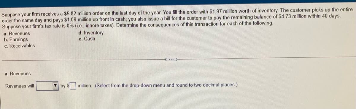Suppose your firm receives a $5.82 million order on the last day of the year. You fill the order with $1.97 million worth of inventory. The customer picks up the entire
order the same day and pays $1.09 million up front in cash; you also issue a bill for the customer to pay the remaining balance of $4.73 million within 40 days.
Suppose your firm's tax rate is 0% (i.e., ignore taxes). Determine the consequences of this transaction for each of the following:
a. Revenues
b. Earnings
c. Receivables
d. Inventory
e. Cash
a. Revenues
Revenues will
by $
million. (Select from the drop-down menu and round to two decimal places.)
