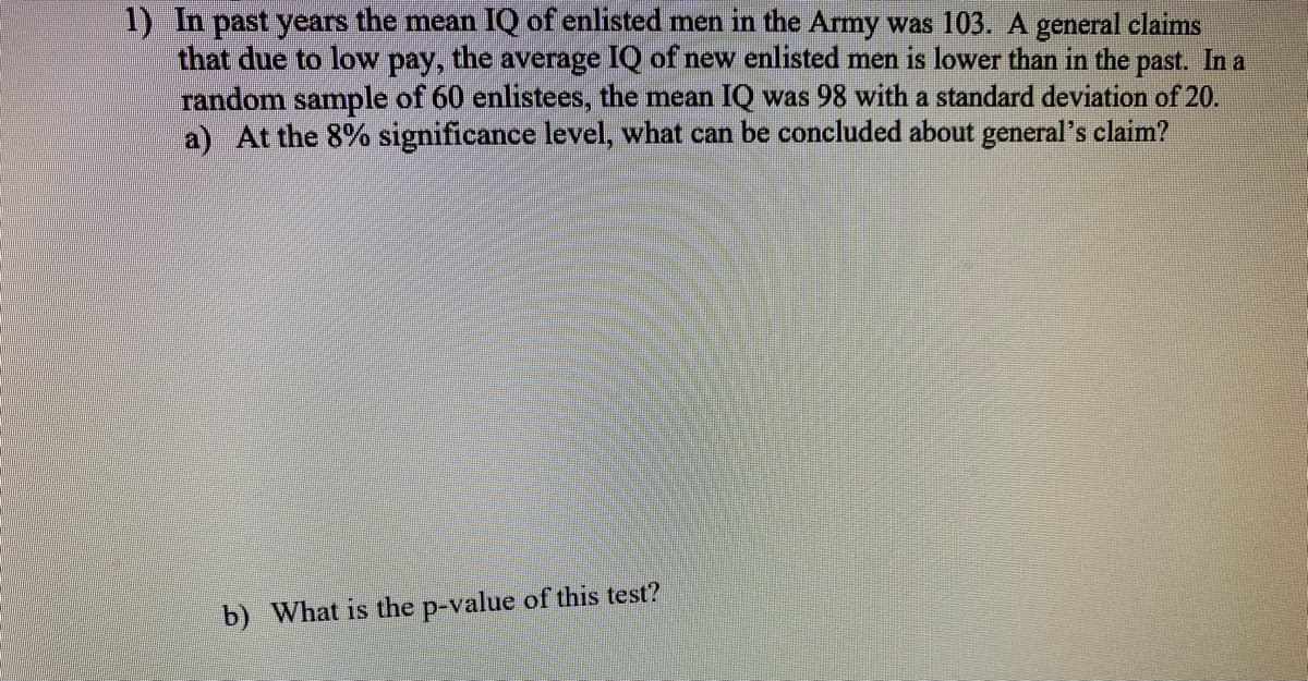 1) In past years the mean IQ of enlisted men in the Army was 103. A general claims
that due to low pay, the average IQ of new enlisted men is lower than in the past. In a
random sample of 60 enlistees, the mean IQ was 98 with a standard deviation of 20.
a) At the 8% significance level, what can be concluded about general's claim?
b) What is the p-value of this test?

