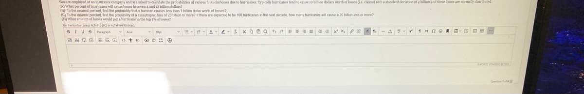 You are employed at an insurance company and are asked to calculate the probabilities of various financial losses due to hurricanes. Typically hurricanes tend to cause 10 billion dollars worth of losses (Le. claima) with a standard deviation of 4 billion and these losses are normaly distributed.
(A) What percent of hurricanes will cause losses between 4 and 12 billion dollars?
(C) To the nearest percent, find the probability of a catastrophic loss of 20 bilion or more? If there are expected to be 100 huricanes in the next decade, how many hurricanes will cause a 20 bilion loss or more?
(D) What amount of losses would put a hurricane in the top 1% of losses?
For the toolbar, press ALT+F10 PCor ALT+FN+F10 (Mac).
BIVS Paragraph
- E E A 2 I x D O Q 6 E =
X,
田由田回
OWORDS POWERO TAY
Queston tof

