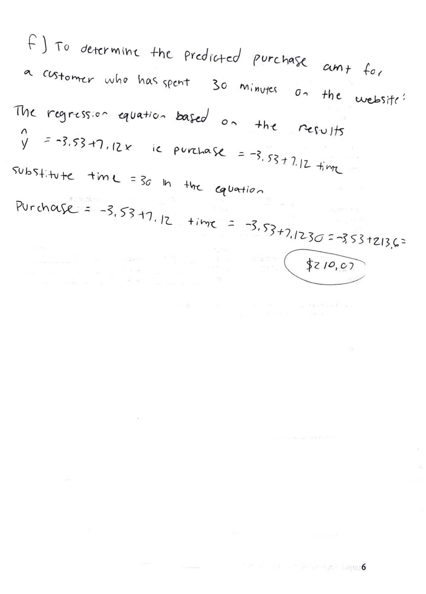 f) To determine the predicted purchase amt for
a cUstomer who has spent
30 minutes
the website ?
the
results
The regression equation bafed
ニ -3.53+7,12x
ic purcha s
-3.53+1.12 time
Substitute time =30 in
the equation
Purchase =
-3.53+7.12 time
-3. 53+7,1230=~3,53+213,63
ニ
$210,07
