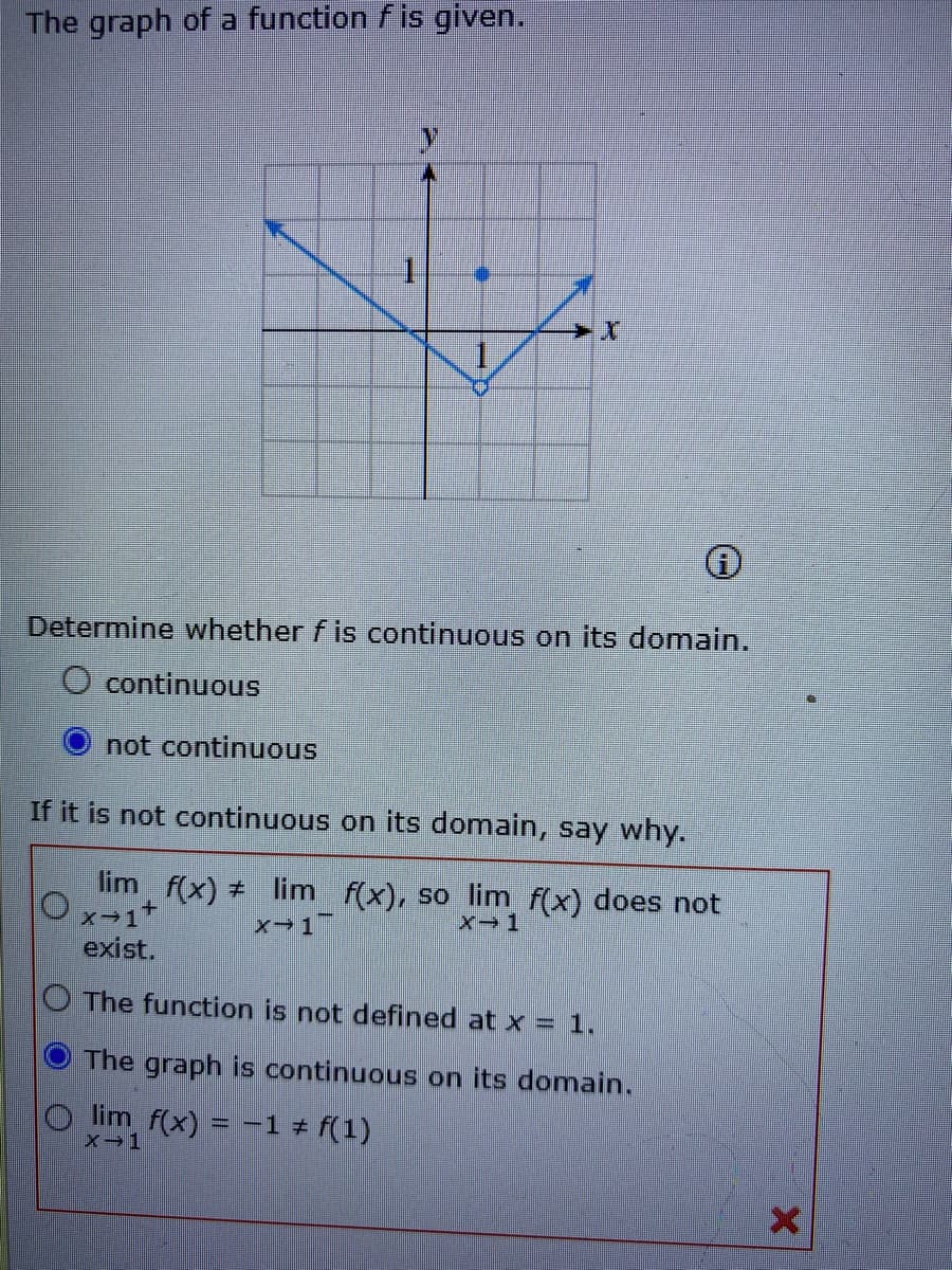 The graph of a function f is given.
Determine whether f is continuous on its domain.
O continuous
not continuous
If it is not continuous on its domain, say why.
lim f(x) + lim f(x), so lim f(x) does not
x-1
exist.
O The function is not defined at x = 1.
The graph is continuous on its domain.
lim f(x) = -1 # f(1)
X-1

