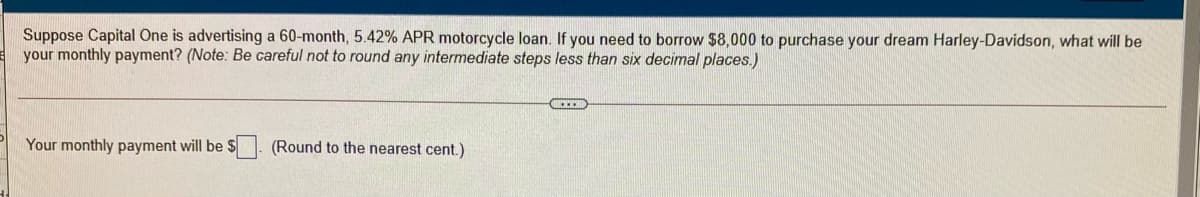 Suppose Capital One is advertising a 60-month, 5.42% APR motorcycle loan. If you need to borrow $8,000 to purchase your dream Harley-Davidson, what will be
your monthly payment? (Note: Be careful not to round any intermediate steps less than six decimal places.)
Your monthly payment will be $
(Round to the nearest cent.)
