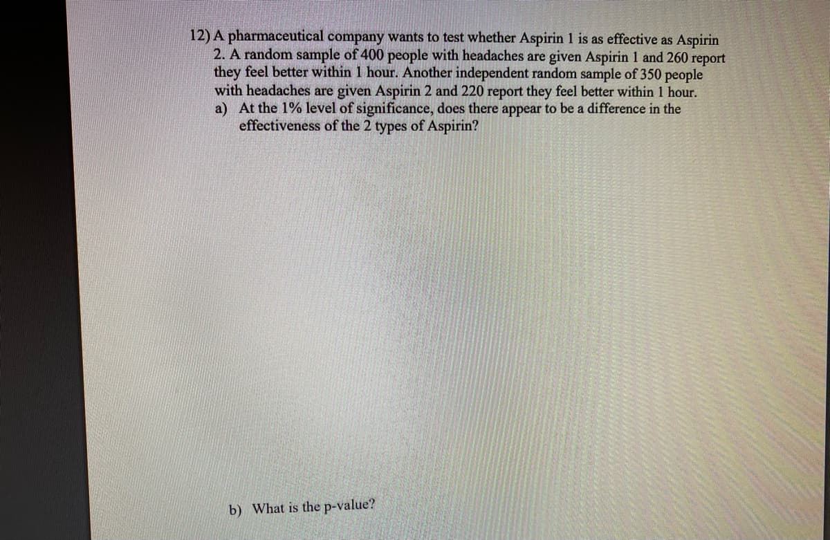 12) A pharmaceutical company wants to test whether Aspirin 1 is as effective as Aspirin
2. A random sample of 400 people with headaches are given Aspirin 1 and 260 report
they feel better within 1 hour. Another independent random sample of 350 people
with headaches are given Aspirin 2 and 220 report they feel better within 1 hour.
a) At the 1% level of significance, does there appear to be a difference in the
effectiveness of the 2 types of Aspirin?
b) What is the p-value?
