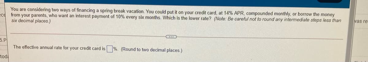 You are considering two ways of financing a spring break vacation. You could put it on your credit card, at 14% APR, compounded monthly, or borrow the money
ece from your parents, who want an interest payment of 10% every six months. Which is the lower rate? (Note: Be careful not to round any intermediate steps less than
six decimal places.)
vas re
5.P
The effective annual rate for your credit card is %. (Round to two decimal places.)
tod
