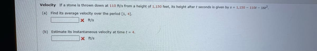 Velocity If a stone is thrown down at 110 ft/s from a height of 1,150 feet, its height after t seconds is given by s = 1,150 - 110t - 16t2.
(a) Find its average velocity over the period [1, 4].
X ft/s
(b) Estimate its instantaneous velocity at time t = 4.
X ft/s
