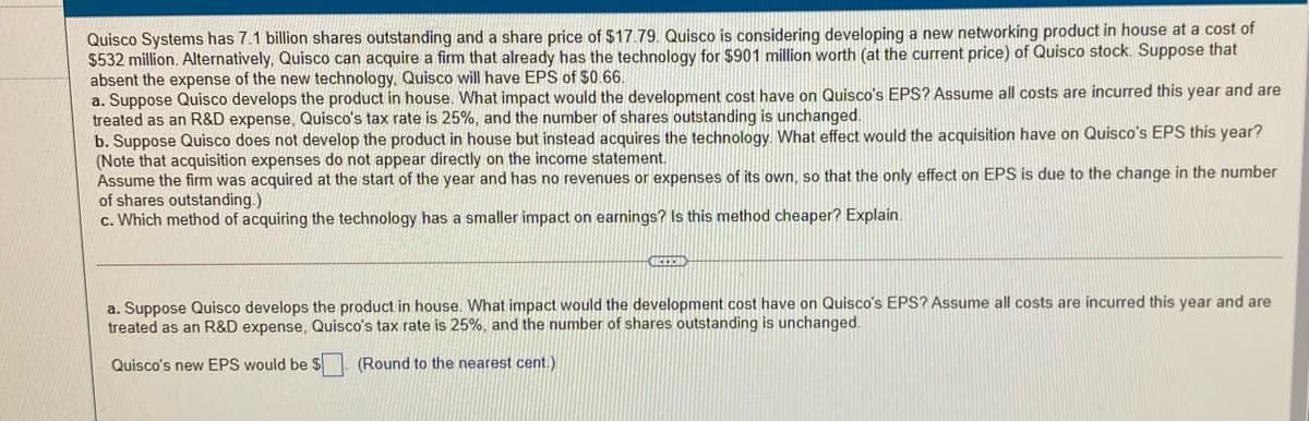 Quisco Systems has 7.1 billion shares outstanding and a share price of $17.79. Quisco is considering developing a new networking product in house at a cost of
$532 million. Alternatively, Quisco can acquire a firm that already has the technology for $901 million worth (at the current price) of Quisco stock. Suppose that
absent the expense of the new technology, Quisco will have EPS of $0.66.
a. Suppose Quisco develops the product in house. What impact would the development cost have on Quisco's EPS? Assume all costs are incurred this year and are
treated as an R&D expense, Quisco's tax rate is 25%, and the number of shares outstanding is unchanged.
b. Suppose Quisco does not develop the product in house but instead acquires the technology. What effect would the acquisition have on Quisco's EPS this year?
(Note that acquisition expenses do not appear directly on the income statement.
Assume the firm was acquired at the start of the year and has no revenues or expenses of its own, so that the only effect on EPS is due to the change in the number
of shares outstanding.)
c. Which method of acquiring the technology has a smaller impact on earnings? Is this method cheaper? Explain.
a. Suppose Quisco develops the product in house. What impact would the development cost have on Quisco's EPS? Assume all costs are incurred this year and are
treated as an R&D expense, Quisco's tax rate is 25%, and the number of shares outstanding is unchanged.
Quisco's new EPS would be $
(Round to the nearest cent.)
