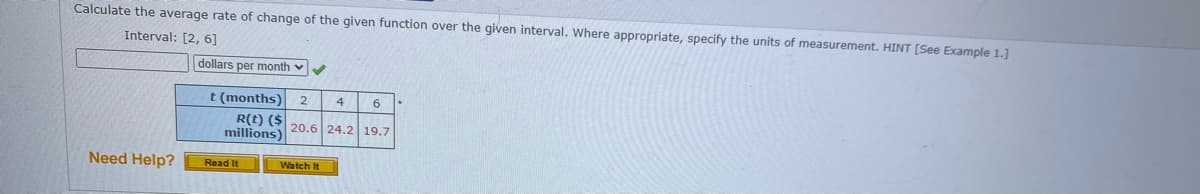 Calculate the average rate of change of the given function over the given interval. Where appropriate, specify the units of measurement. HINT [See Example 1.]
Interval: [2, 6]
dollars per month v
t (months)
R(t) ($ 20.6 24.2 19.7
millions)
4
Need Help?
Read It
Watch It
