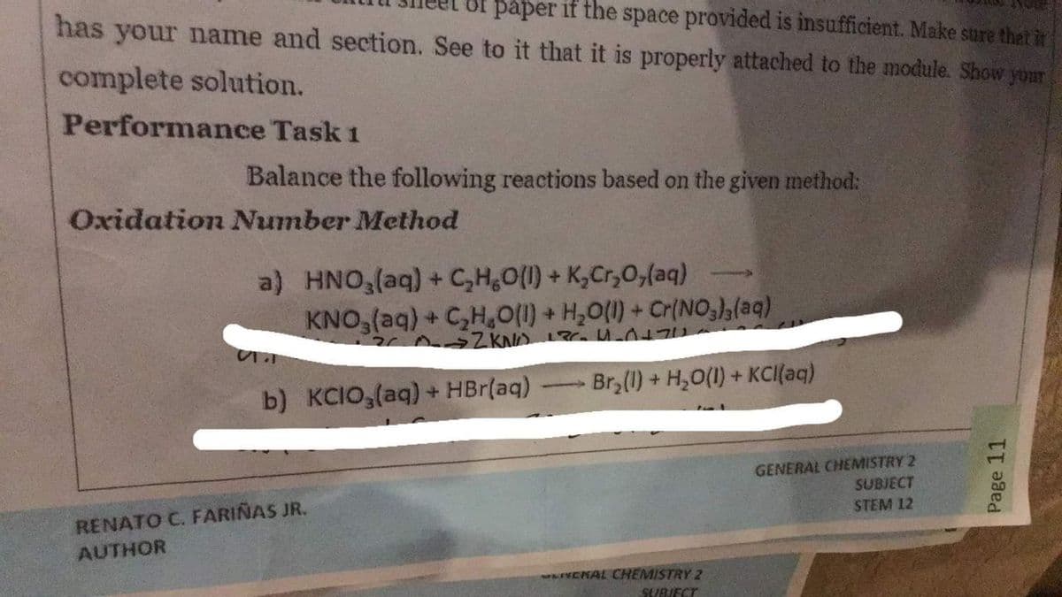 of paper if the space provided is insufficient. Make sure that it
has your name and section. See to it that it is properly attached to the module. Show your
complete solution.
Performance Task 1
Balance the following reactions based on the given method:
Oxidation Number Method
a) HNO,(aq) + C,H,O(1) + K,Cr,0,(aq)
KNO,(aq) + C,H,0(1) + H,O(1) + Cr(NO(aq)
4.
b) KCIO,(aq) + HBr(aq)
Br (1) + H,0(1) + KCI(aq)
GENERAL CHEMISTRY 2
SUBJECT
RENATO C. FARIÑAS JR.
STEM 12
AUTHOR
VENAL CHEMISTRY 2
SEUBJECT
Page 11
